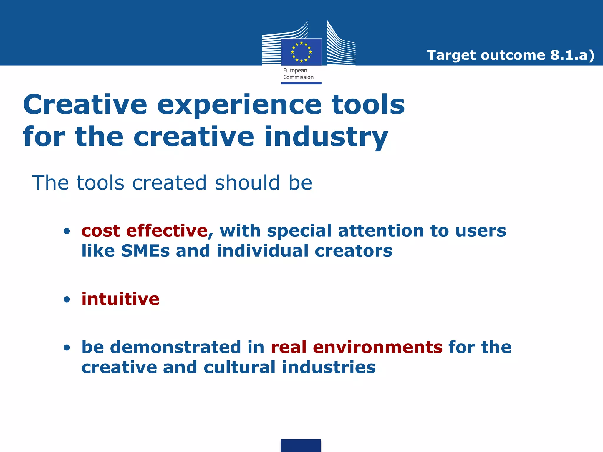 Target outcome 8.1.a)



Creative experience tools
for the creative industry
The tools created should be

  • cost effective, with special attention to users
    like SMEs and individual creators

  • intuitive

  • be demonstrated in real environments for the
    creative and cultural industries
 