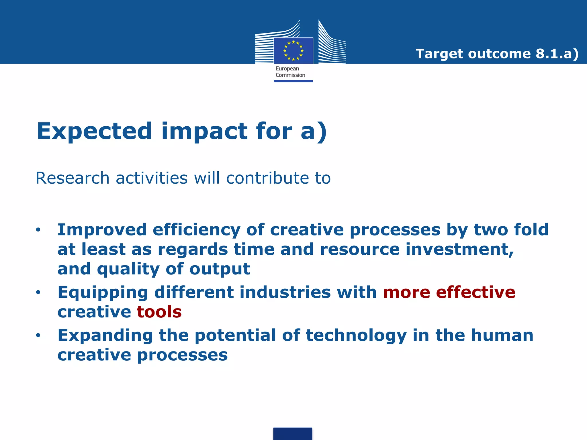 Target outcome 8.1.a)




Expected impact for a)
Research activities will contribute to


• Improved efficiency of creative processes by two fold
  at least as regards time and resource investment,
  and quality of output
• Equipping different industries with more effective
  creative tools
• Expanding the potential of technology in the human
  creative processes
 