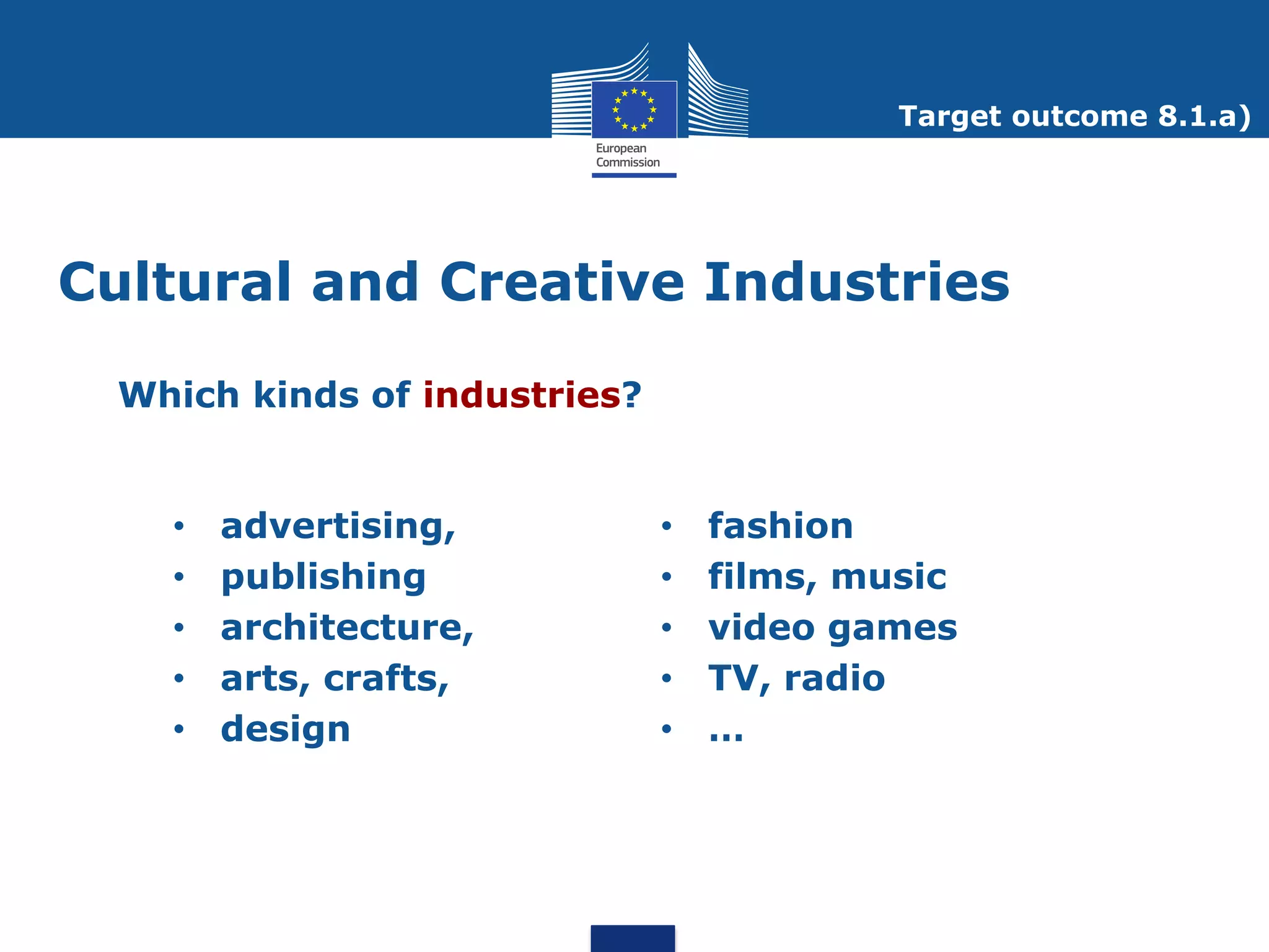 Target outcome 8.1.a)




Cultural and Creative Industries

  Which kinds of industries?


    •   advertising,           •   fashion
    •   publishing             •   films, music
    •   architecture,          •   video games
    •   arts, crafts,          •   TV, radio
    •   design                 •   …
 