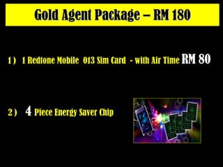 Gold Agent Package – RM 180 2 )  4   Piece Energy Saver Chip 1 )  1 Redtone Mobile  013 Sim Card  - with Air Time  RM 80   
