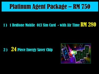 Platinum Agent Package – RM 750 2 )  24  Piece Energy Saver Chip 1 )  1 Redtone Mobile  013 Sim Card  - with Air Time  RM 280   