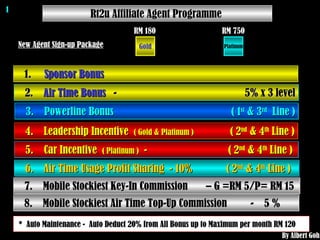 Rt2u Affiliate Agent Programme  New Agent Sign-up Package 1.  Sponsor Bonus                                                                          2.  Air Time Bonus    -  5% x 3 level 3.  Powerline Bonus  ( 1 st  & 3 rd   Line ) 4.  Leadership Incentive  ( Gold & Platinum )   ( 2 nd  & 4 th  Line ) 5.  Car Incentive  ( Platinum )   -  ( 2 nd  & 4 th  Line )  6.  Air Time Usage Profit Sharing  - 10%  ( 2 nd  & 4 th  Line )  7.  Mobile Stockiest Key-In Commission  – G =RM 5/P= RM 15  *  Auto Maintenance -  Auto Deduct 20% from All Bonus up to Maximum per month RM 120  1 By Albert Goh 8.  Mobile Stockiest Air Time Top-Up Commission  -  5 %  Gold RM 180 Platinum RM 750 