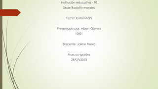 Institución educativa · 10
Sede Rodolfo morales
Tema: la moneda
Presentado por: Albert Gómez
10-01
Docente: Jaime Perea
Maicao-guajira
29/07/2015
 