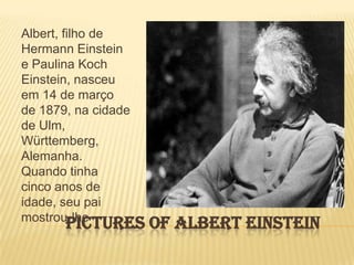 Pictures of Albert EinsteinAlbert, filho de Hermann Einstein e Paulina Koch Einstein, nasceu em 14 de março de 1879, na cidade de Ulm, Württemberg, Alemanha. Quando tinha cinco anos de idade, seu pai mostrou-lhe