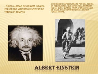 É conhecido especialmente por sua teoria da relatividade, que expôs pela primeira vez em 1905, quando tinha apenas 26 anos de idade. Suas contribuições à ciência foram muitas.. Físico alemão de origem judaica, foi um dos maiores cientistas de todos os tempos                      Albert Einstein