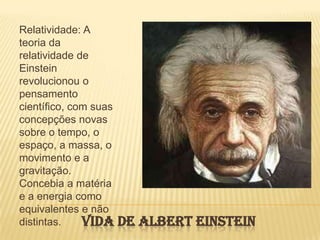 Vida de Albert EinsteinRelatividade: A teoria da relatividade de Einstein revolucionou o pensamento científico, com suas concepções novas sobre o tempo, o espaço, a massa, o movimento e a gravitação. Concebia a matéria e a energia como equivalentes e não distintas. 