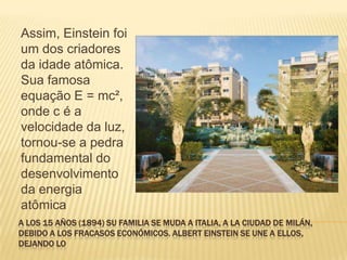 A los 15 años (1894) su familia se muda a Italia, a la ciudad de Milán, debido a los fracasos económicos. Albert Einstein se une a ellos, dejando loAssim, Einstein foi um dos criadores da idade atômica. Sua famosa equação E = mc², onde c é a velocidade da luz, tornou-se a pedra fundamental do desenvolvimento da energia atômica