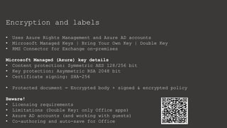 Encryption and labels
• Uses Azure Rights Management and Azure AD accounts
• Microsoft Managed Keys | Bring Your Own Key | Double Key
• RMS Connector for Exchange on-premises
Microsoft Managed (Azure) key details
• Content protection: Symmetric AES 128/256 bit
• Key protection: Asymmetric RSA 2048 bit
• Certificate signing: SHA-256
• Protected document = Encrypted body + signed & encrypted policy
Beware!
• Licensing requirements
• Limitations (Double Key: only Office apps)
• Azure AD accounts (and working with guests)
• Co-authoring and auto-save for Office
 