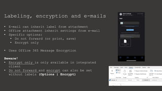 Labeling, encryption and e-mails
• E-mail can inherit label from attachment
• Office attachment inherit settings from e-mail
• Specific options:
• Do not forward (or print, save)
• Encrypt only
• Uses Office 365 Message Encryption
Beware!
• Encrypt only is only available in integrated
client
• Do not forward and encrypt can also be set
without labels (Options | Encrypt)
 