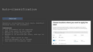 Data at rest
Auto-classification
SharePoint Online/OneDrive: Word, Excel, PowerPoint
Exchange Online: PDF attachments
Limitations
• List attachments are not supported
• Open files cannot be auto-labeled
• Maximum of 25,000 files per day
• Maximum of 100 policies per tenant, each max 100
sites
• Parent labels cannot be used
• Existing metadata are not changed
• Uses sensitive information types
 