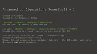 Advanced configurations PowerShell – 1
Connect-IPPSSession
Connect to the Compliance Center
(get-label -Identity “labelname").immutableid
Get the label id, needed in other cmdlets
Set-Label -Identity “labelname” -AdvancedSettings @{color="#40e0d0"}
Specify the color of a label – option not available in the GUI
Set-LabelPolicy -Identity “policyname” -AdvancedSettings
@{DisableMandatoryInOutlook="True"}
Exempt Outlook messages from mandatory labeling – the GUI policy applies to
documents and email messages
 