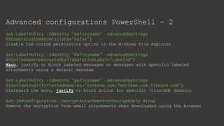 Advanced configurations PowerShell - 2
Set-LabelPolicy -Identity “policyname” -AdvancedSettings
@{EnableCustomPermissions="False"}
Disable the custom permissions option in the Windows File Explorer
Set-LabelPolicy -Identity “Policyname” -AdvancedSettings
@{OutlookWarnUntrustedCollaborationLabel=“Labelid"}
Warn, justify or block labeled messages or messages with specific labeled
attachments using a default message
Set-LabelPolicy -Identity “policyname” -AdvancedSettings
@{OutlookJustifyTrustedDomains="contoso.com,fabrikam.com,litware.com"}
Disregard the warn, justify or block action for specific (trusted) domains
Set-IRMConfiguration -DecryptAttachmentForEncryptOnly $true
Remove the encryption from email attachments when downloaded using the browser
 