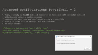 Advanced configurations PowerShell - 3
• Warn, justify or block labeled messages or messages with specific labeled
attachments using a custom message
• Message and settings are configured using a .json-file
• Multiple rules can be set-up, all are numbered
• Be very careful...
$filedata = Get-Content “policyfile.json"
Set-LabelPolicy -Identity “Policyname" -AdvancedSettings
@{OutlookCollaborationRule_1 =“$filedata"}
 