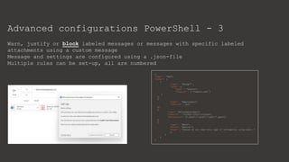 Advanced configurations PowerShell - 3
Warn, justify or block labeled messages or messages with specific labeled
attachments using a custom message
Message and settings are configured using a .json-file
Multiple rules can be set-up, all are numbered
 