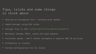 Tips, tricks and some things
to think about
• Sharing an encrypted file | working with guests
• Label/encrypt using DLP rules
• Decrypt file in SPO: Unlock-SensitivityLabelEncryptedFile
• Metadata change, MSIP_ cannot be used anymore
• Container based – don’t affect documents & require AAD CA policies
• Difference in clients
• Custom configuration for UL client
 