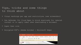 Tips, tricks and some things
to think about
• Visual markings per app and restrictions (see screenshot)
• Use Defender for Cloud Apps to block downloads for labeled
content or to apply label when downloading a document
• Super User role
• Encrypted PDF’s (Adobe Acrobat | Microsoft Edge)
 