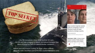 …the FBI recovered a blue 16GB SanDisk SD card…
…the SD card was wrapped in plastic and placed between two
slices of bread on half of a peanut butter sandwich….
Picture and information curtesy of: How a Navy veteran
allegedly stole classified submarine docs (taskandpurpose.com)
 