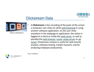 Clickstream Data
                         • A Clickstream is the recording of the parts of the screen
                           a computer user clicks on while web browsing or using
                           another software application. As the user clicks
 What is Clickstream?
                           anywhere in the webpage or application, the action is
                           logged on a client or inside the web server, as well as
                           possibly the web browser, router, proxy server or ad
                           server. Clickstream analysis is useful for web activity
                           analysis, software testing, market research, and for
                           analyzing employee productivity.

                         Source: wikipedia

4/19/2013                                                                         15
 