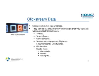 Clickstream Data
                         •   Clickstream is not just weblogs.
                         •   They can be essentially every interaction that you transact
                             with any electronic devices.
 What is Clickstream?
                              –   TV PVRs.
                              –   Smart phones.
                              –   Game consoles.
                              –   Sensors: security systems, highways.
                              –   E-Payment cards, Loyalty cards.
                              –   Geolocation
                              –   Maybe more:
                                   • Alarm clocks.
                                   • Printers
                                   • Parking etc.....

4/19/2013                                                                              16
 