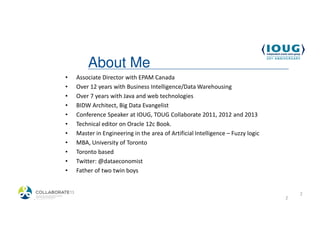 About Me
            •   Associate Director with EPAM Canada
            •   Over 12 years with Business Intelligence/Data Warehousing
            •   Over 7 years with Java and web technologies
            •   BIDW Architect, Big Data Evangelist
            •   Conference Speaker at IOUG, TOUG Collaborate 2011, 2012 and 2013
            •   Technical editor on Oracle 12c Book.
            •   Master in Engineering in the area of Artificial Intelligence – Fuzzy logic
            •   MBA, University of Toronto
            •   Toronto based
            •   Twitter: @dataeconomist
            •   Father of two twin boys


                                                                                                 2
4/19/2013                                                                                    2
 