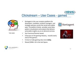 Clickstream – Use Cases - games
             •   Kontagent is the user analytics platform for
                 developers, marketers, product managers, and
                 strategic partners across the social and mobile
                 web. The platform kSuite provides social data
                 pattern visualization and analysis that delivers
                 actionable insights via an on-demand services.
 Use cases   •   San Francisco/Toronto based.
             •   It focuses on the gaming industry, - records every
                 click of the gamers.
             •   It tries to make gaming sites more sticky.
             •   Raised $50M+ US in the last 3years.



4/19/2013                                                             34
 