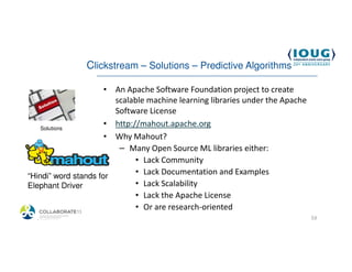 Clickstream – Solutions – Predictive Algorithms

                      • An Apache Software Foundation project to create
                        scalable machine learning libraries under the Apache
                        Software License
    Solutions
                      • http://mahout.apache.org
                      • Why Mahout?
                         – Many Open Source ML libraries either:
                              • Lack Community
“Hindi” word stands for
                              • Lack Documentation and Examples
Elephant Driver               • Lack Scalability
                              • Lack the Apache License
                              • Or are research-oriented
  4/19/2013                                                                    53
 
