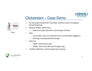 Clickstream – Case Demo
            •   An Asia based Hotspot Wi-Fi provider, wireless routers throughout
                China/Hong Kong.
            •   Revenue Model: Advertising
                 – Advertisers place ads when users browse the Net.
  Demo
            •   Data
                 – Survey data: Users are required to fill a survey before logging in.
                 – Click logs including Ad click-through
            •   Data Size:
                 – 12GB+ compressed a day.
                 – 150M+ clicks and 2.4M click through a day.
            •   Problem definition: click-through rate is too low



4/19/2013                                                                                64
 