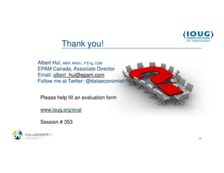 Thank you!

            Albert Hui, MBA, MASc., P.Eng, CSM
            EPAM Canada, Associate Director
            Email: albert_hui@epam.com
            Follow me at Twitter: @dataeconomist


             Please help fill an evaluation form

             www.ioug.org/eval

             Session # 353


4/19/2013                                          78
 