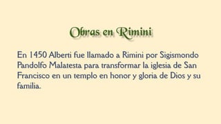 En 1450 Alberti fue llamado a Rimini por Sigismondo
Pandolfo Malatesta para transformar la iglesia de San
Francisco en un templo en honor y gloria de Dios y su
familia.
 