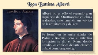 Alberti no es sólo el segundo gran
arquitecto del Quattrocento en obras
realizadas, sino también un teórico
de la arquitectura y del arte
Se formó en las universidades de
Padua y Bolonia, pero su auténtica
formación se dio en Roma donde
estudió los edificios del arte clásico y
trabajó como arqueólogo
Carmen Águila, https://hortushesperidum.com
 