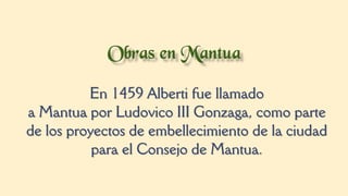En 1459 Alberti fue llamado
a Mantua por Ludovico III Gonzaga, como parte
de los proyectos de embellecimiento de la ciudad
para el Consejo de Mantua.
 
