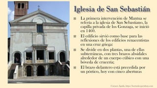  La primera intervención de Mantua se
refería a la iglesia de San Sebastiano, la
capilla privada de los Gonzaga, se inició
en 1460.
 El edificio sirvió como base para las
reflexiones de los edificios renacentistas
en una cruz griega:
 Se divide en dos plantas, una de ellas
subterráneas, con tres brazos absidales
alrededor de un cuerpo cúbico con una
bóveda de crucería;
 El brazo delantero está precedida por
un pórtico, hoy con cinco aberturas
Carmen Águila, https://hortushesperidum.com
 