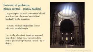 Solución al problema
planta central – planta basilical
La gran cúpula sobre el crucero resuelve el
problema entre la planta longitudinal
basilical y la planta central.
La planta basilical longitudinal es más
adecuada para la liturgia.
La cúpula, además de iluminar, aporta el
simbolismo del círculo, considerado la
forma geométrica perfecta y símbolo de lo
divino.
Carmen Águila, https://hortushesperidum.com
 