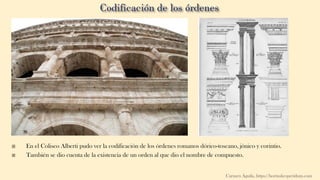  En el Coliseo Alberti pudo ver la codificación de los órdenes romanos dórico-toscano, jónico y corintio.
 También se dio cuenta de la existencia de un orden al que dio el nombre de compuesto.
Carmen Águila, https://hortushesperidum.com
 