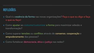 REFLEXÕES:
▸ Qual é a essência da forma nas novas organizações? Faça o que eu digo e faça
o que eu faço!


▸ Como ajustar ao costume/customizar a forma para maximizar adesão e
transformação?


▸ Como superar tensões ou con
fl
itos através de consenso, cooperação e
empoderamento das pessoas?


▸ Como fortalecer democracia, ética e justiça nas redes?
 