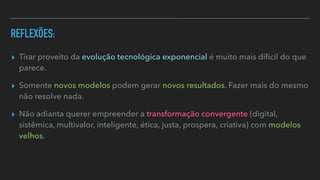 REFLEXÕES:
▸ Tirar proveito da evolução tecnológica exponencial é muito mais difícil do que
parece.


▸ Somente novos modelos podem gerar novos resultados. Fazer mais do mesmo
não resolve nada.


▸ Não adianta querer empreender a transformação convergente (digital,
sistêmica, multivalor, inteligente, ética, justa, prospera, criativa) com modelos
velhos.
 