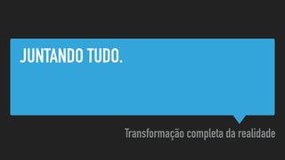JUNTANDO TUDO.
Transformação completa da realidade
 