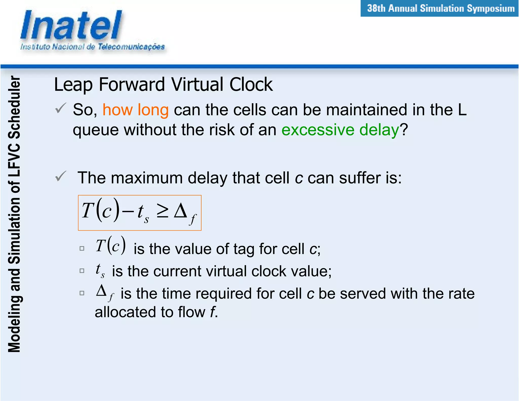 Modeling and Simulation of LFVC Scheduler



                                            Leap Forward Virtual Clock
                                              So, how long can the cells can be maintained in the L
                                              queue without the risk of an excessive delay?

                                              The maximum delay that cell c can suffer is:

                                               T (c ) − t s ≥ ∆ f
                                                 T (c ) is the value of tag for cell c;
                                                 t s is the current virtual clock value;
                                                 ∆ f is the time required for cell c be served with the rate
                                                 allocated to flow f.
 