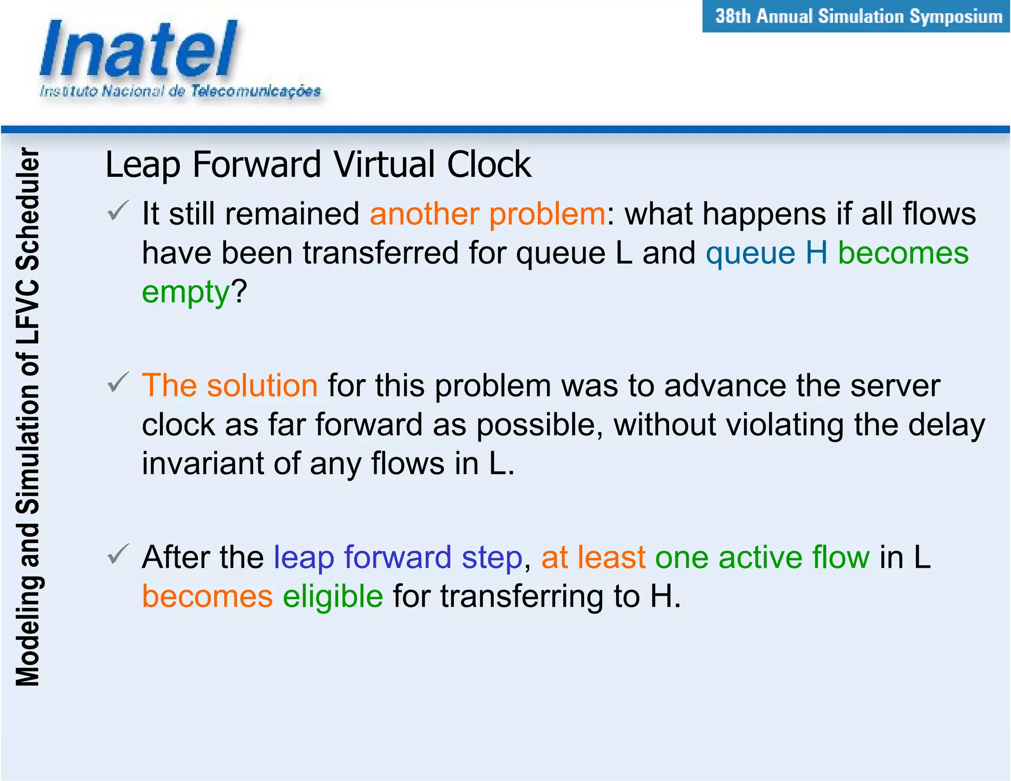 Modeling and Simulation of LFVC Scheduler



                                            Leap Forward Virtual Clock
                                              It still remained another problem: what happens if all flows
                                              have been transferred for queue L and queue H becomes
                                              empty?

                                              The solution for this problem was to advance the server
                                              clock as far forward as possible, without violating the delay
                                              invariant of any flows in L.

                                              After the leap forward step, at least one active flow in L
                                              becomes eligible for transferring to H.
 