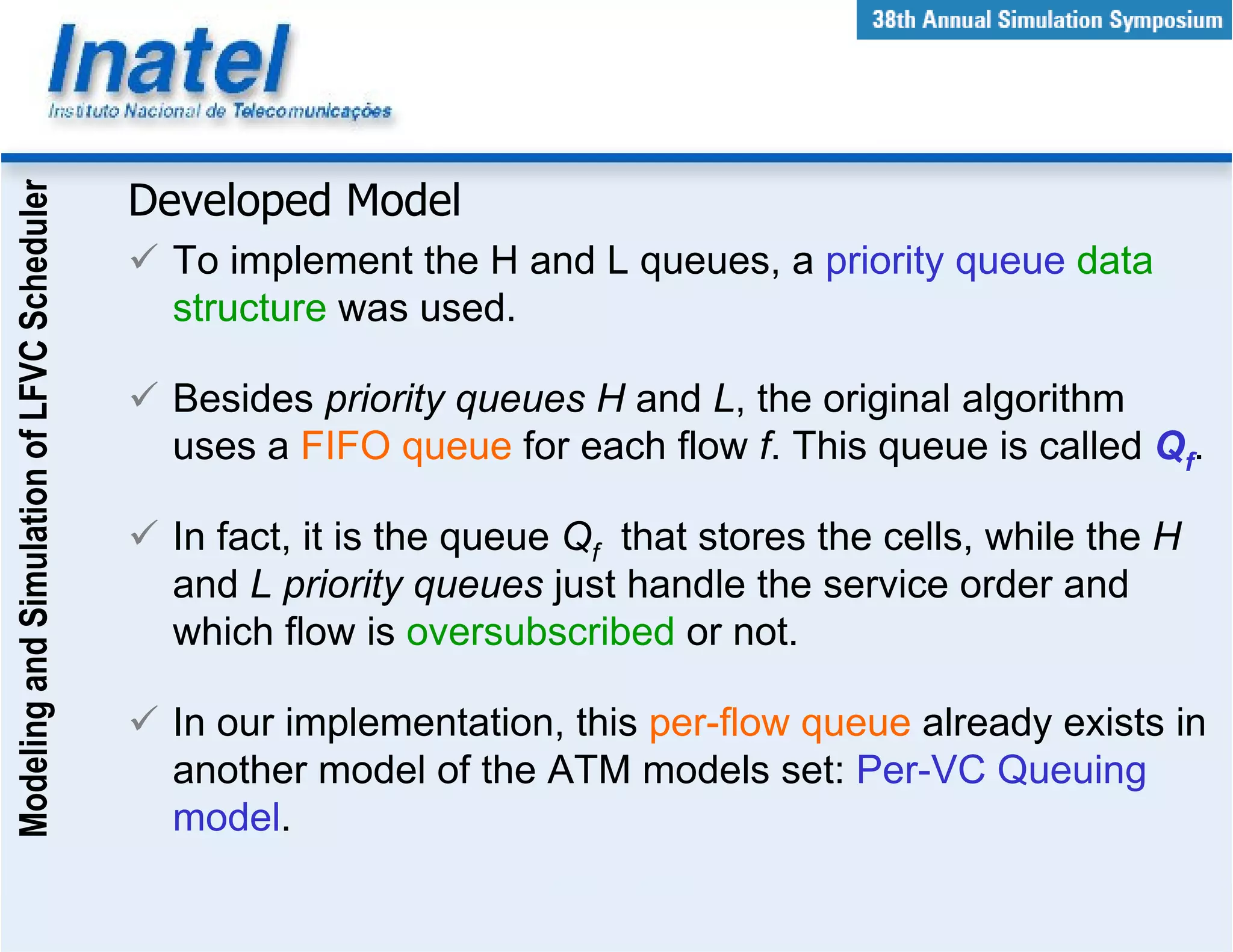 Modeling and Simulation of LFVC Scheduler



                                            Developed Model
                                              To implement the H and L queues, a priority queue data
                                              structure was used.

                                              Besides priority queues H and L, the original algorithm
                                              uses a FIFO queue for each flow f. This queue is called Qf.

                                              In fact, it is the queue Qf that stores the cells, while the H
                                              and L priority queues just handle the service order and
                                              which flow is oversubscribed or not.

                                              In our implementation, this per-flow queue already exists in
                                              another model of the ATM models set: Per-VC Queuing
                                              model.
 