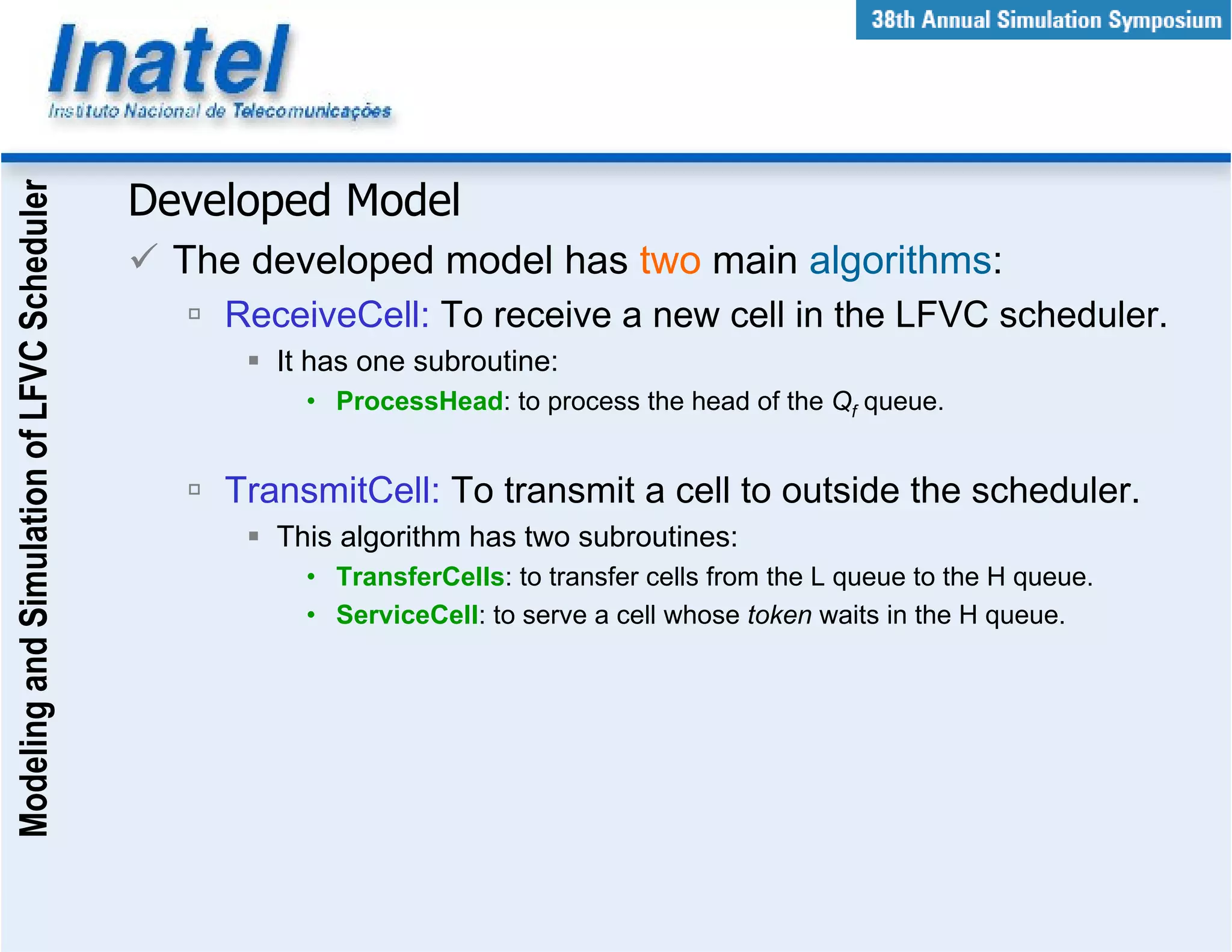 Modeling and Simulation of LFVC Scheduler



                                            Developed Model
                                              The developed model has two main algorithms:
                                                ReceiveCell: To receive a new cell in the LFVC scheduler.
                                                   It has one subroutine:
                                                     • ProcessHead: to process the head of the Qf queue.


                                                TransmitCell: To transmit a cell to outside the scheduler.
                                                   This algorithm has two subroutines:
                                                     • TransferCells: to transfer cells from the L queue to the H queue.
                                                     • ServiceCell: to serve a cell whose token waits in the H queue.
 