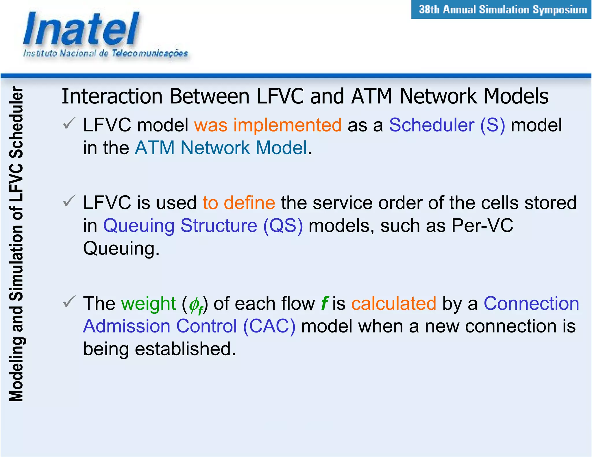 Modeling and Simulation of LFVC Scheduler



                                            Interaction Between LFVC and ATM Network Models
                                              LFVC model was implemented as a Scheduler (S) model
                                              in the ATM Network Model.

                                              LFVC is used to define the service order of the cells stored
                                              in Queuing Structure (QS) models, such as Per-VC
                                              Queuing.

                                              The weight (φf) of each flow f is calculated by a Connection
                                              Admission Control (CAC) model when a new connection is
                                              being established.
 