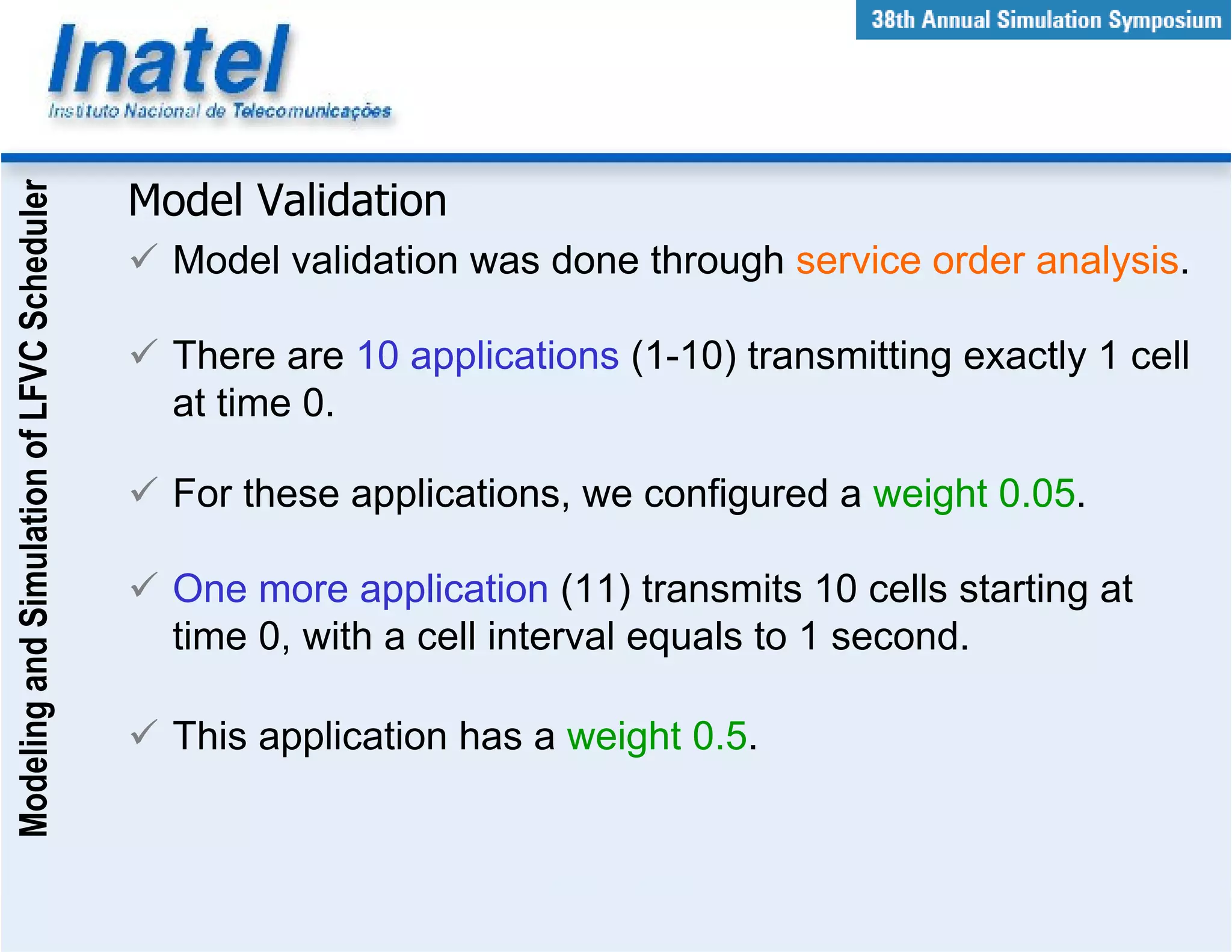 Modeling and Simulation of LFVC Scheduler



                                            Model Validation
                                              Model validation was done through service order analysis.

                                              There are 10 applications (1-10) transmitting exactly 1 cell
                                              at time 0.

                                              For these applications, we configured a weight 0.05.

                                              One more application (11) transmits 10 cells starting at
                                              time 0, with a cell interval equals to 1 second.

                                              This application has a weight 0.5.
 