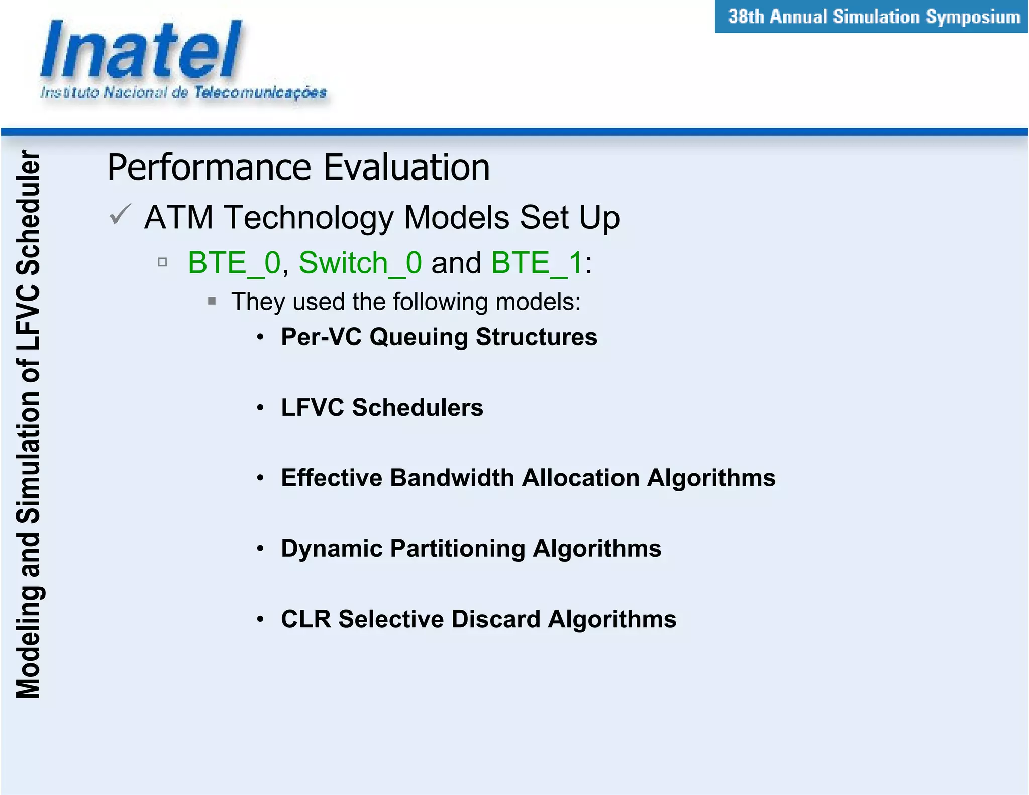 Modeling and Simulation of LFVC Scheduler



                                            Performance Evaluation
                                              ATM Technology Models Set Up
                                                BTE_0, Switch_0 and BTE_1:
                                                   They used the following models:
                                                     • Per-VC Queuing Structures

                                                     • LFVC Schedulers

                                                     • Effective Bandwidth Allocation Algorithms

                                                     • Dynamic Partitioning Algorithms

                                                     • CLR Selective Discard Algorithms
 