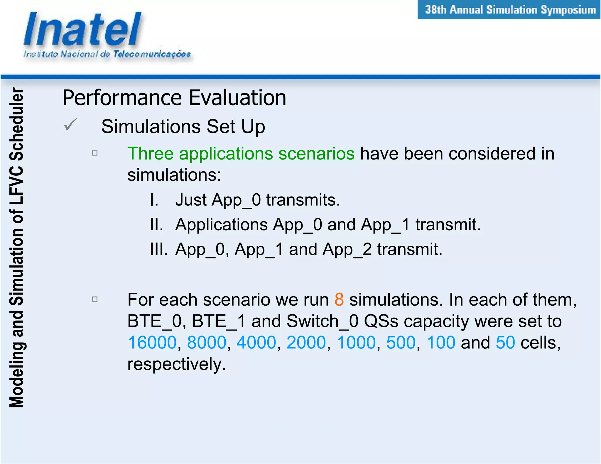 Modeling and Simulation of LFVC Scheduler



                                            Performance Evaluation
                                               Simulations Set Up
                                                  Three applications scenarios have been considered in
                                                  simulations:
                                                     I. Just App_0 transmits.
                                                     II. Applications App_0 and App_1 transmit.
                                                     III. App_0, App_1 and App_2 transmit.

                                                  For each scenario we run 8 simulations. In each of them,
                                                  BTE_0, BTE_1 and Switch_0 QSs capacity were set to
                                                  16000, 8000, 4000, 2000, 1000, 500, 100 and 50 cells,
                                                  respectively.
 