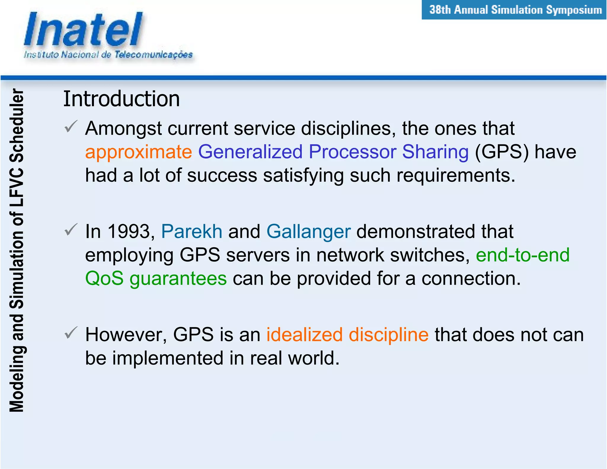 Modeling and Simulation of LFVC Scheduler



                                            Introduction
                                              Amongst current service disciplines, the ones that
                                              approximate Generalized Processor Sharing (GPS) have
                                              had a lot of success satisfying such requirements.

                                              In 1993, Parekh and Gallanger demonstrated that
                                              employing GPS servers in network switches, end-to-end
                                              QoS guarantees can be provided for a connection.

                                              However, GPS is an idealized discipline that does not can
                                              be implemented in real world.
 