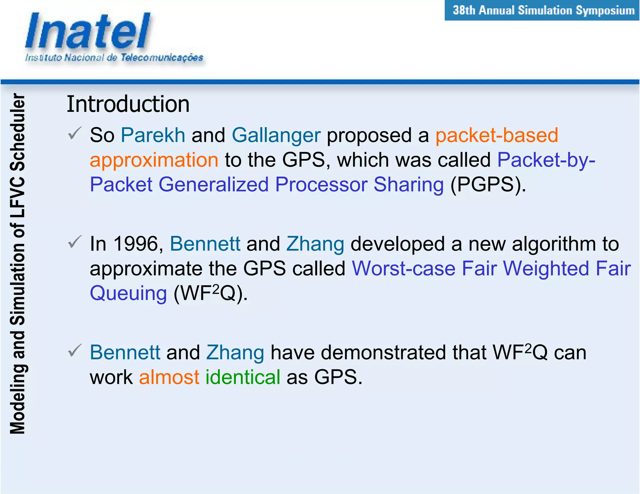 Modeling and Simulation of LFVC Scheduler



                                            Introduction
                                              So Parekh and Gallanger proposed a packet-based
                                              approximation to the GPS, which was called Packet-by-
                                              Packet Generalized Processor Sharing (PGPS).

                                              In 1996, Bennett and Zhang developed a new algorithm to
                                              approximate the GPS called Worst-case Fair Weighted Fair
                                              Queuing (WF2Q).

                                              Bennett and Zhang have demonstrated that WF2Q can
                                              work almost identical as GPS.
 