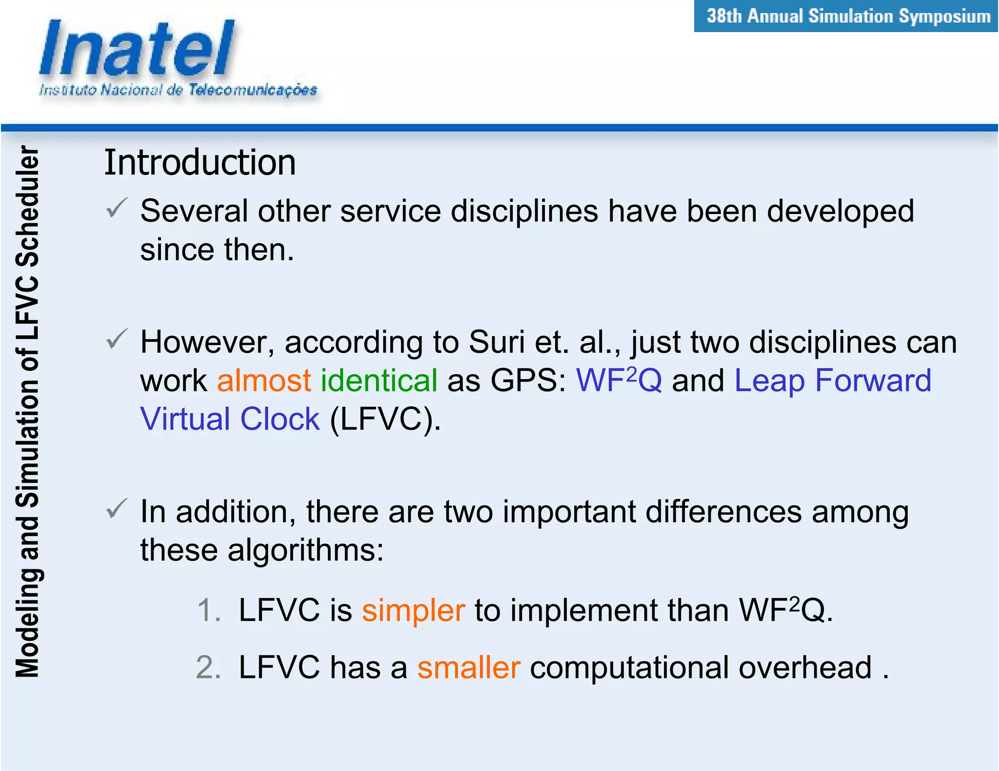 Modeling and Simulation of LFVC Scheduler



                                            Introduction
                                              Several other service disciplines have been developed
                                              since then.

                                              However, according to Suri et. al., just two disciplines can
                                              work almost identical as GPS: WF2Q and Leap Forward
                                              Virtual Clock (LFVC).

                                              In addition, there are two important differences among
                                              these algorithms:
                                                  1. LFVC is simpler to implement than WF2Q.
                                                  2. LFVC has a smaller computational overhead .
 
