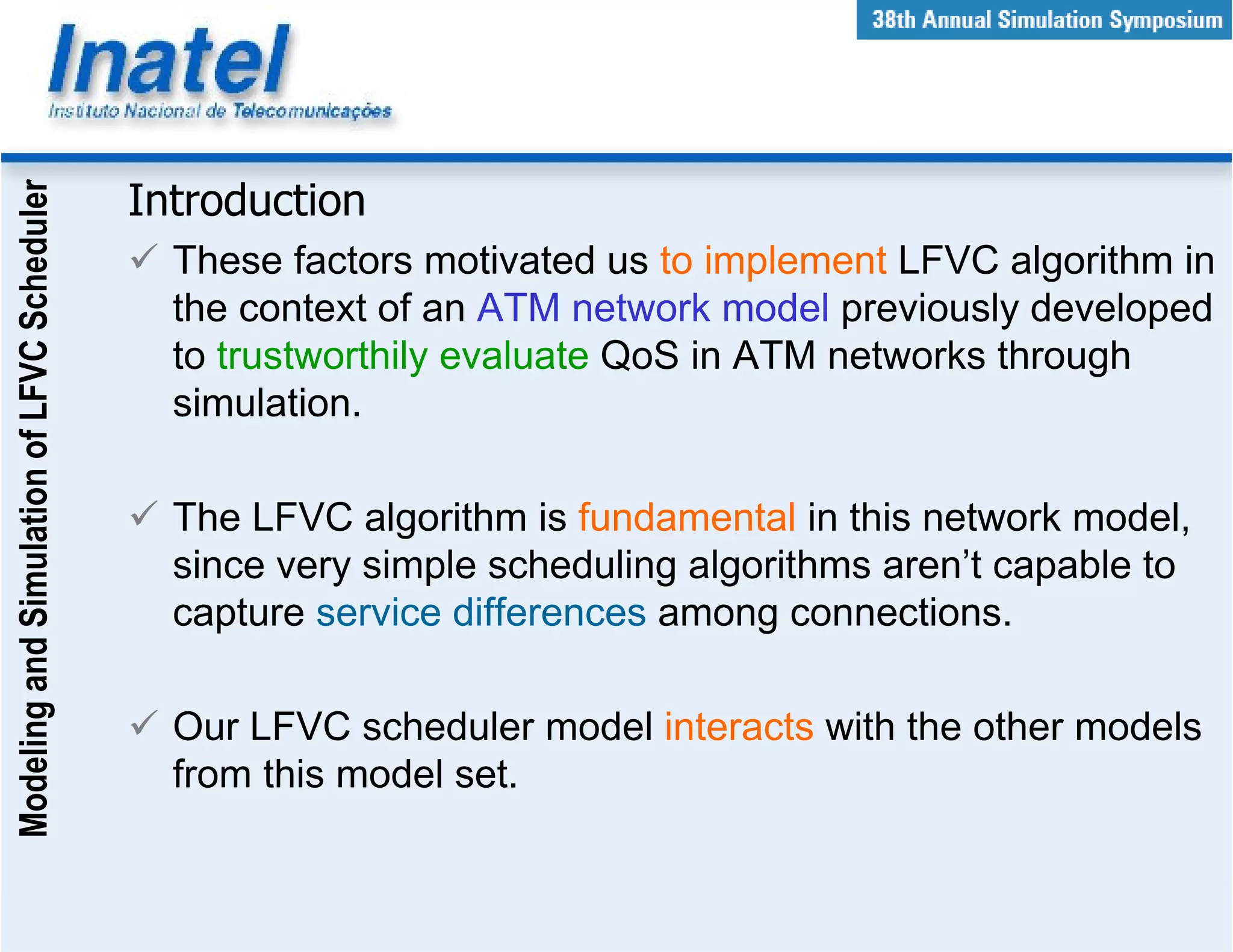 Modeling and Simulation of LFVC Scheduler



                                            Introduction
                                              These factors motivated us to implement LFVC algorithm in
                                              the context of an ATM network model previously developed
                                              to trustworthily evaluate QoS in ATM networks through
                                              simulation.

                                              The LFVC algorithm is fundamental in this network model,
                                              since very simple scheduling algorithms aren’t capable to
                                              capture service differences among connections.

                                              Our LFVC scheduler model interacts with the other models
                                              from this model set.
 