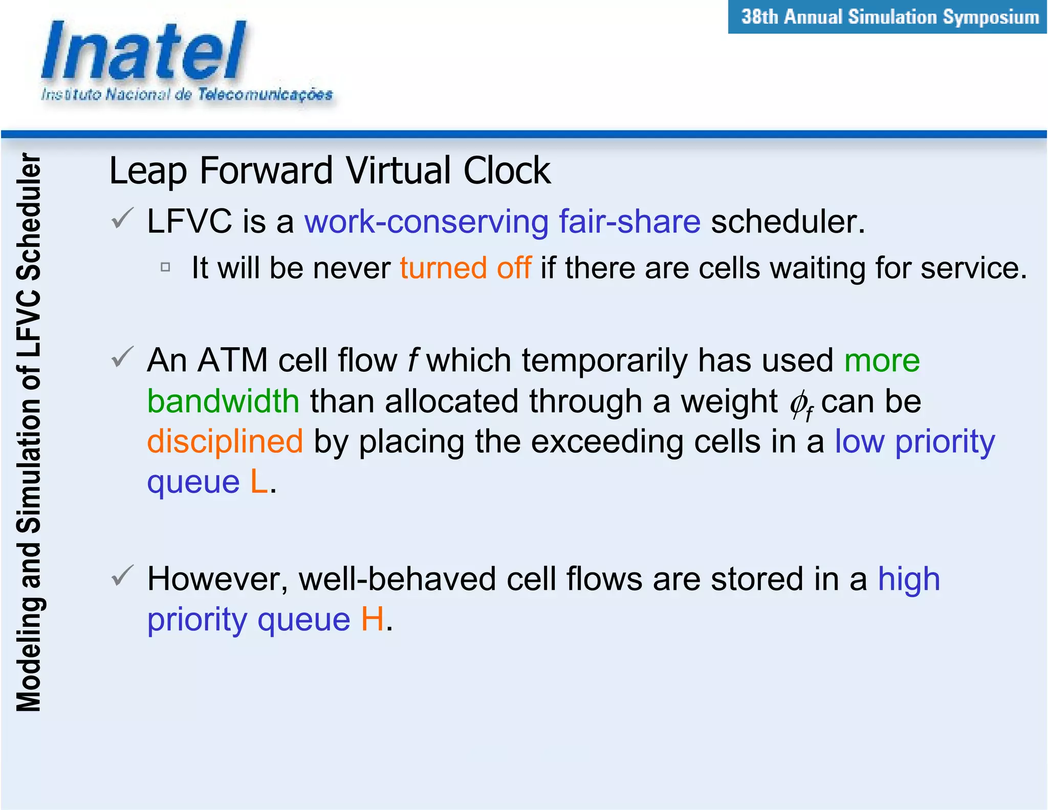 Modeling and Simulation of LFVC Scheduler



                                            Leap Forward Virtual Clock
                                              LFVC is a work-conserving fair-share scheduler.
                                                 It will be never turned off if there are cells waiting for service.

                                              An ATM cell flow f which temporarily has used more
                                              bandwidth than allocated through a weight φf can be
                                              disciplined by placing the exceeding cells in a low priority
                                              queue L.

                                              However, well-behaved cell flows are stored in a high
                                              priority queue H.
 